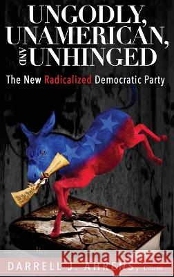 Ungodly, Unamerican, and Unhinged: The New Radicalized Democratic Party Darrell J Ahrens   9781629672403 Wise Media Group