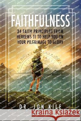 Faithfulness: 34 Faith Principles From Hebrews 11 to Help You On Your Pilgrimage to Glory Jon Kile 9781629672502 Wise Media Group