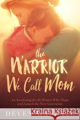 The Warrior We Call Mom: An Awakening for the Women Who Shape and Launch the Next Generation Deven Wallace 9781629987286