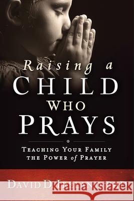 Raising a Child Who Prays: Teaching Your Family the Power of Prayer David D. Ireland 9781629989457