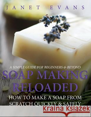 Soap Making Reloaded: How To Make A Soap From Scratch Quickly & Safely: A Simple Guide For Beginners & Beyond Janet Evans 9781630222499 Speedy Publishing LLC