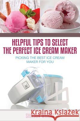 Helpful Tips to Select the Perfect Ice Cream Maker: Picking the Best Ice Cream Maker for You Wright, Sheldon 9781630223151 Speedy Publishing Books