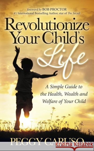 Revolutionize Your Child's Life: A Simple Guide to the Health, Wealth and Welfare of Your Child Peggy Caruso 9781630472542