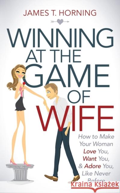 Winning at the Game of Wife: How to Make Your Woman Love You, Want You, & Adore You, Like Never Before James T. Horning 9781630476748