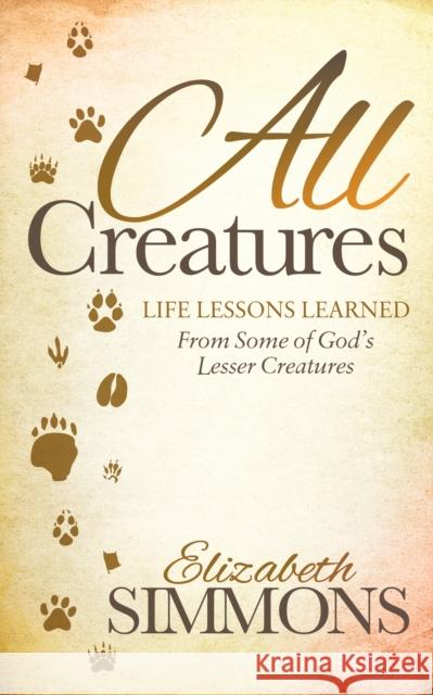 All Creatures: Life Lessons Learned from Some of God's Lesser Creatures Elizabeth Simmons 9781630478469 Morgan James Publishing