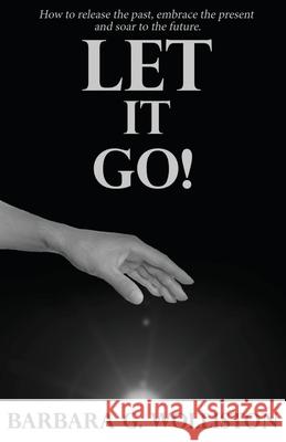 Let It Go: How to release the past, embrace the present and soar to the future. Barbara G Wolliston 9781630503598