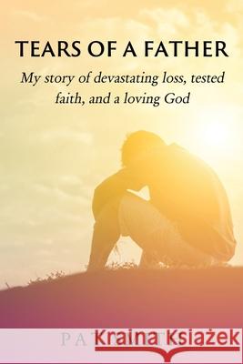 Tears of a Father: My story of devastating loss, tested faith, and a loving God Pat Smith 9781630506001 Xulon Press