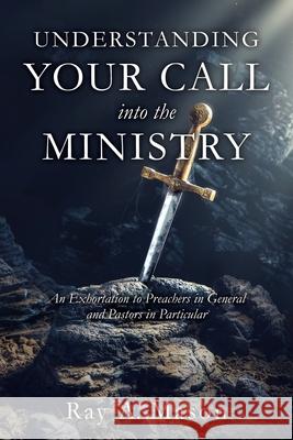 Understanding Your Call Into the Ministry: An Exhortation to Preachers in General and Pastors in Particular Ray A Mason 9781630506629 Xulon Press
