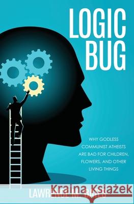 Logic Bug: Why Godless Communist Atheists Are Bad for Children, Flowers, and Other Living Things Lawrence M Bates 9781630508463 Liberty Hill Publishing