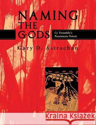 Naming the Gods: Cy Twombly's Passionate Poiesis Gary Astrachan 9781630517366 Chiron Publications