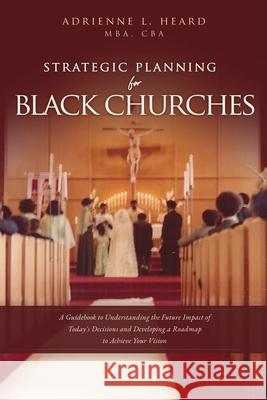 Strategic Planning For Black Churches: A Guidebook to Understanding the Future Impact of Today's Decisions and Developing a Roadmap to Achieve Your Vi Mba Cba Heard 9781631293047 Xulon Press