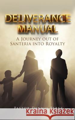 Deliverance Manual: A Journey Out of Santeria Into Royalty Pastor Dennis Perez 9781631296000