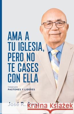 Ama a Tu Iglesia, Pero No Te Cases Con Ella: Consejos Para Pastores y Lideres José R Arce 9781631297809 Xulon Press