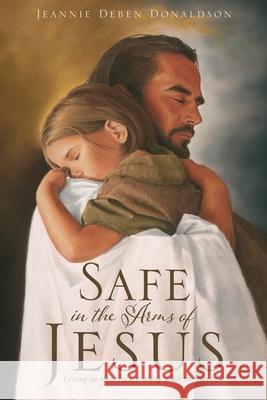 Safe in the Arms of Jesus: Living in close relationship with the Savior. Jeannie Deben Donaldson 9781631298387 Xulon Press