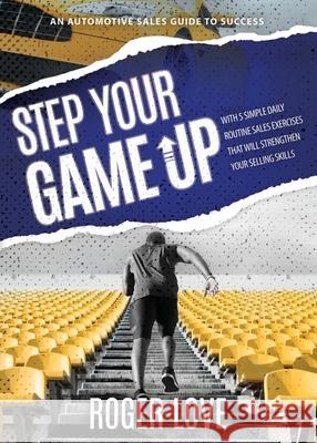 Step Your Game Up: With 5 Simple Daily Routine Sale Exercises That Will Strengthen Your Selling Skills An Automotive Sales Guide to Succe Roger Love 9781631298462