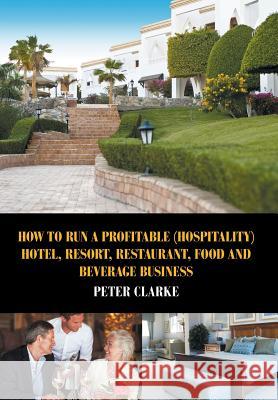 How to Run a Profitable (Hospitality) Hotel, Resort, Restaurant, Food, and Beverage Business Peter Clarke 9781631355042 Strategic Book Publishing & Rights Agency, LL