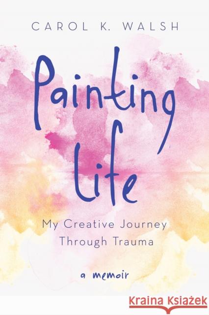 Painting Life: My Creative Journey Through Trauma Carol Walsh 9781631520990 She Writes Press