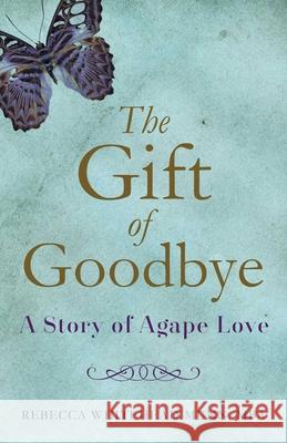 The Gift of Goodbye: A Story of Agape Love Rebecca Whitehead, MBA Munn 9781631522307 She Writes Press