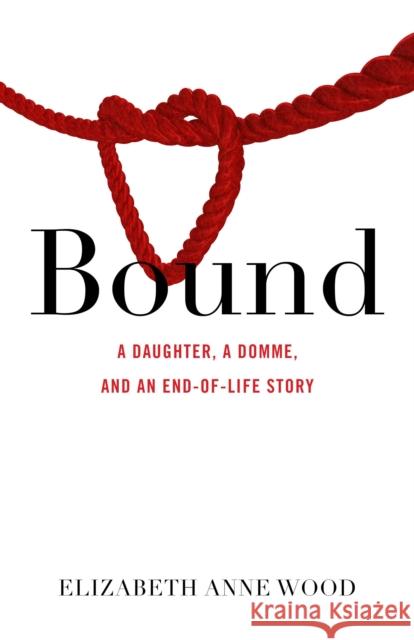 Bound: A Daughter, a Domme, and an End-Of-Life Story Wood, Elizabeth Anne 9781631526305