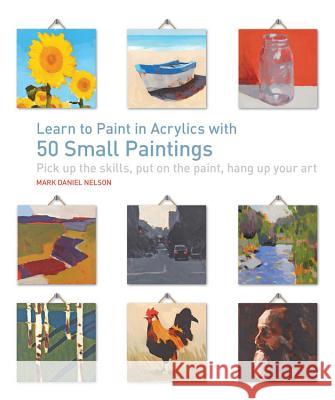 Learn to Paint in Acrylics with 50 Small Paintings: Pick Up the Skills * Put on the Paint * Hang Up Your Art Mark Daniel Nelson 9781631590566