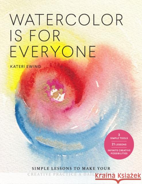 Watercolor Is for Everyone: Simple Lessons to Make Your Creative Practice a Daily Habit - 3 Simple Tools, 21 Lessons, Infinite Creative Possibilities Kateri Ewing 9781631598593