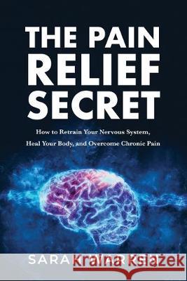 The Pain Relief Secret: How to Retrain Your Nervous System, Heal Your Body, and Overcome Chronic Pain Sarah Warren 9781631610721