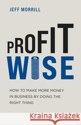 Profit Wise: How to Make More Money in Business by Doing the Right Thing Jeff Morrill 9781631611025 Tck Publishing