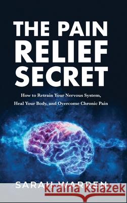 The Pain Relief Secret: How to Retrain Your Nervous System, Heal Your Body, and Overcome Chronic Pain Sarah Warren 9781631611032
