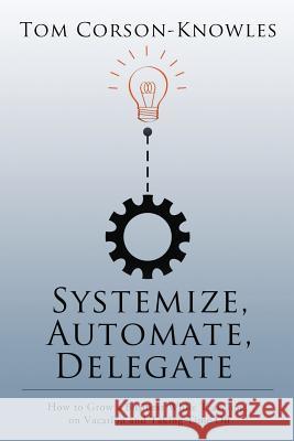Systemize, Automate, Delegate: How to Grow a Business While Traveling, on Vacation and Taking Time Off Tom Corson-Knowles 9781631619977 Tckpublishing.com