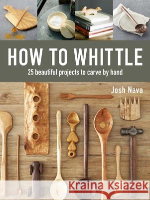 How to Whittle: 25 Beautiful Projects to Carve by Hand Josh Nava 9781631868917