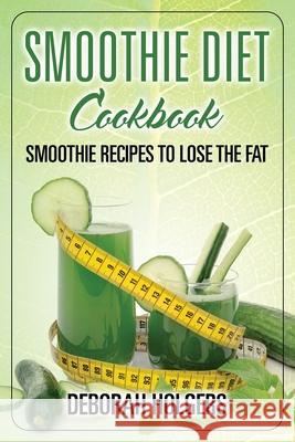 Smoothie Diet Cookbook: Smoothie Recipes to Lose the Fat Deborah Holgers 9781631876127 Speedy Publishing Books