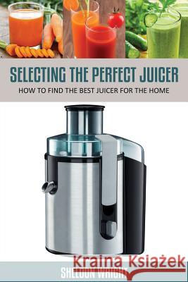 Selecting the Perfect Juicer: How to Find the Best Juicer for the Home Wright, Sheldon 9781631876295 Speedy Publishing Books