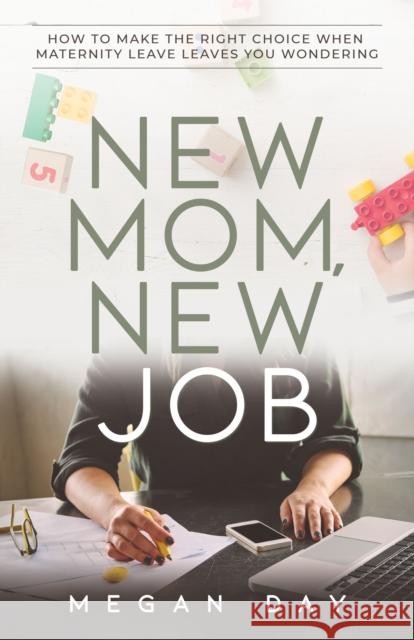 New Mom, New Job: How to Make the Right Choice When Maternity Leave Leaves You Wondering Megan Day 9781631950230