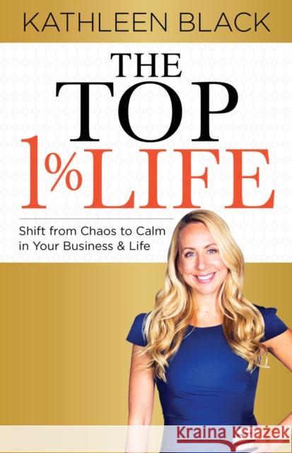 The Top 1% Life: Shift from Chaos to Calm in Your Business & Life Black, Kathleen 9781631950988 Morgan James Publishing