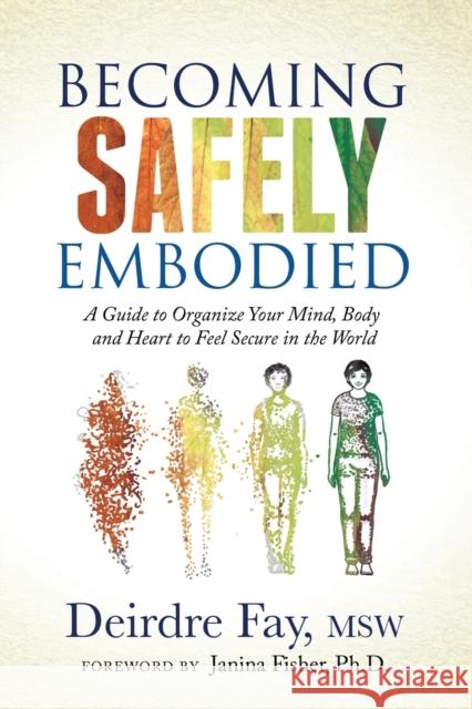 Becoming Safely Embodied: A Guide to Organize Your Mind, Body and Heart to Feel Secure in the World Deirdre Fay Janina Fisher 9781631951848 Morgan James Publishing llc