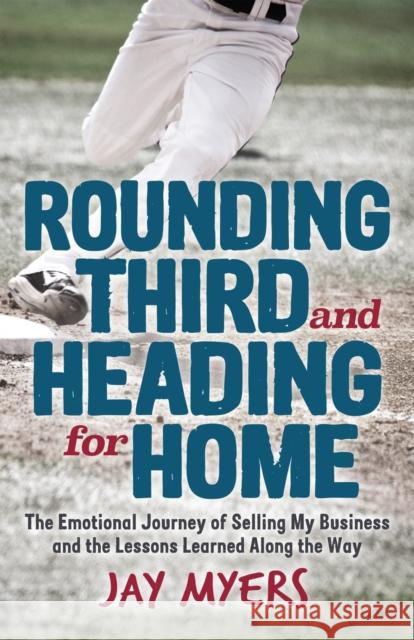 Rounding Third and Heading for Home: The Emotional Journey of Selling My Business and the Lessons Learned Along the Way Jay Myers 9781631952784 Morgan James Publishing