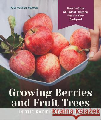 Growing Berries and Fruit Trees in the Pacific Northwest: How to Grow Abundant, Organic Fruit in Your Backyard Tara Austen Weaver 9781632171559 Sasquatch Books