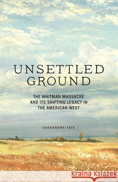 Unsettled Ground: The Whitman Massacre and Its Shifting Legacy in the American West Cassandra Tate 9781632172501