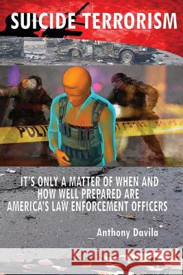 Suicide Terrorism: It's Only a Matter of When and How Well Prepared Are America's Law Enforcement Officers Anthony Davila 9781632271730 Anthony Davila