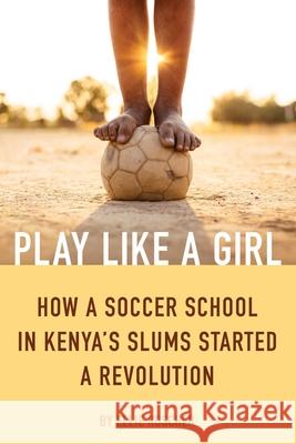 Play Like a Girl: How a Soccer School in Kenya's Slums Started a Revolution Ellie Roscher 9781632280572 Viva Editions