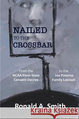 Nailed to the Crossbar: From the NCAA-Penn State Consent Decree to the Joe Paterno Family Lawsuit Smith, Ronald a. 9781632334091