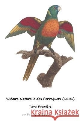 Histoire Naturelle des Perroquets (1805): Tome Premiere Francois Levaillant   9781632704276 Life Is a Story Problem LLC