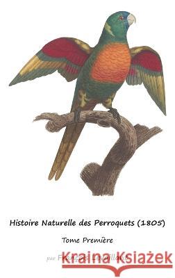 Histoire Naturelle des Perroquets (1805): Tome Premiere Francois Levaillant   9781632704283 Life Is a Story Problem LLC