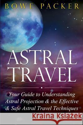 Astral Travel: Your Guide to Understanding Astral Projection & the Effective & Safe Astral Travel Techniques Bowe Packer 9781632872074