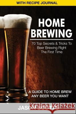 Home Brewing: 70 Top Secrets & Tricks to Beer Brewing Right the First Time: A Guide to Home Brew Any Beer You Want (with Recipe Jour Jason Scotts 9781632876201