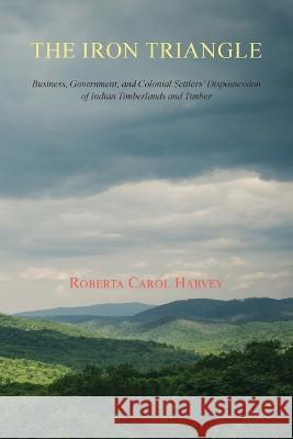 The Iron Triangle: Business, Government, and Colonial Settlers\' Dispossession of Indian Timberlands and Timber Roberta Carol Harvey 9781632934420 Sunstone Press
