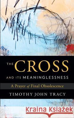 The Cross and its Meaninglessness: A Prayer of Final Obsolescence Tracy, Timothy John 9781632991317