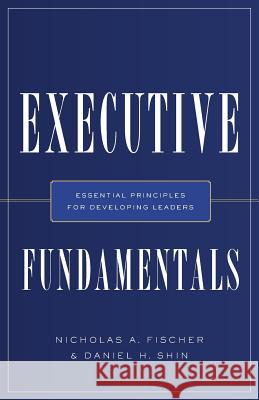 Executive Fundamentals: Essential Principles for Developing Leaders Nicholas a Fischer, Daniel H Shin 9781632991812