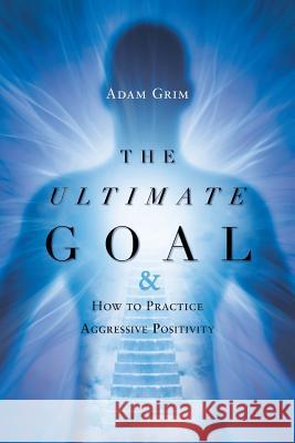 The Ultimate Goal: The Ultimate Goal & How to Practice Aggressive Positivity Adam Grim 9781633387171