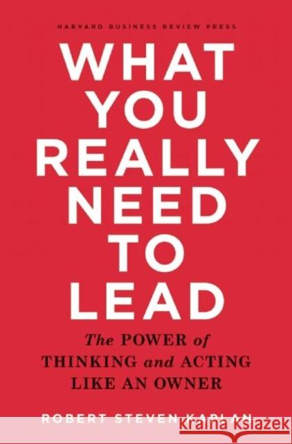 What You Really Need to Lead: The Power of Thinking and Acting Like an Owner Robert Steven Kaplan 9781633690554 Harvard Business School Press